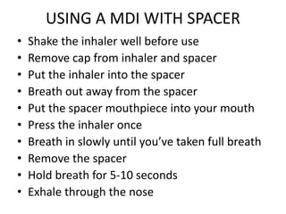 USING A MDI WITH SPACER
• Shake the inhaler well before use
• Remove cap from inhaler and spacer
• Put the inhaler into the spacer
• Breath out away from the spacer
• Put the spacer mouthpiece into your mouth
• Press the inhaler once
• Breath in slowly until you’ve taken full breath
• Remove the spacer
• Hold breath for 5-10 seconds
• Exhale through the nose
 