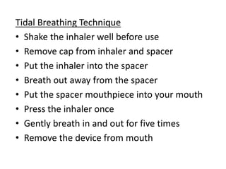 Tidal Breathing Technique
• Shake the inhaler well before use
• Remove cap from inhaler and spacer
• Put the inhaler into the spacer
• Breath out away from the spacer
• Put the spacer mouthpiece into your mouth
• Press the inhaler once
• Gently breath in and out for five times
• Remove the device from mouth
 