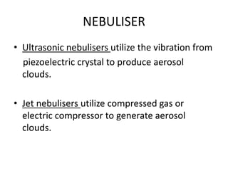NEBULISER
• Ultrasonic nebulisers utilize the vibration from
piezoelectric crystal to produce aerosol
clouds.
• Jet nebulisers utilize compressed gas or
electric compressor to generate aerosol
clouds.
 