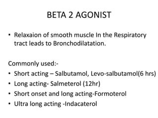 BETA 2 AGONIST
• Relaxaion of smooth muscle In the Respiratory
tract leads to Bronchodilatation.
Commonly used:-
• Short acting – Salbutamol, Levo-salbutamol(6 hrs)
• Long acting- Salmeterol (12hr)
• Short onset and long acting-Formoterol
• Ultra long acting -Indacaterol
 