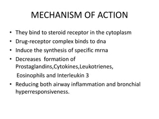 MECHANISM OF ACTION
• They bind to steroid receptor in the cytoplasm
• Drug-receptor complex binds to dna
• Induce the synthesis of specific mrna
• Decreases formation of
Prostaglandins,Cytokines,Leukotrienes,
Eosinophils and Interleukin 3
• Reducing both airway inflammation and bronchial
hyperresponsiveness.
 