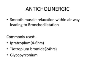 ANTICHOLINERGIC
• Smooth muscle relaxation within air way
leading to Bronchodilatation
Commonly used:-
• Ipratropium(4-6hrs)
• Tiotropium bromide(24hrs)
• Glycopyrronium
 