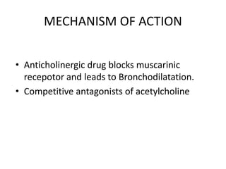 MECHANISM OF ACTION
• Anticholinergic drug blocks muscarinic
recepotor and leads to Bronchodilatation.
• Competitive antagonists of acetylcholine
 