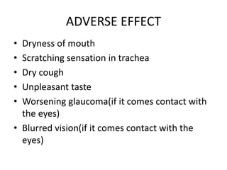 ADVERSE EFFECT
• Dryness of mouth
• Scratching sensation in trachea
• Dry cough
• Unpleasant taste
• Worsening glaucoma(if it comes contact with
the eyes)
• Blurred vision(if it comes contact with the
eyes)
 