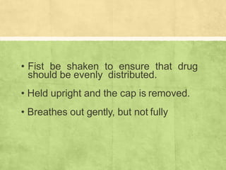 • Fist be shaken to ensure that drug
should be evenly distributed.
• Held upright and the cap is removed.
• Breathes out gently, but not fully
 