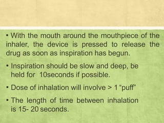 • With the mouth around the mouthpiece of the
inhaler, the device is pressed to release the
drug as soon as inspiration has begun.
• Inspiration should be slow and deep, be
held for 10seconds if possible.
• Dose of inhalation will involve > 1 “puff”
• The length of time between inhalation
is 15- 20 seconds.
 