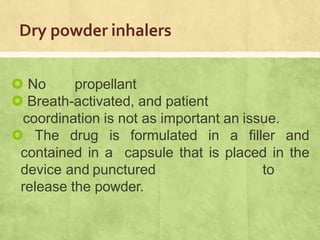 Dry powder inhalers
 No propellant
 Breath-activated, and patient
coordination is not as important an issue.
 The drug is formulated in a filler and
contained in a capsule that is placed in the
device and punctured to
release the powder.
 