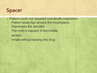 Spacer
 Patient could not required coordinate inspiration
a) Patient seals lips around the mouthpiece
b) Depresses the actuator
c) The mist is trapped in the middle
section
a) Inhale without loosing the drug
 