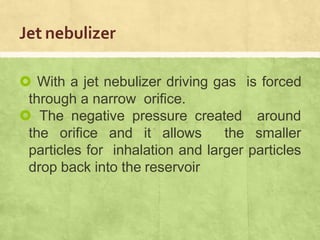 Jet nebulizer
 With a jet nebulizer driving gas is forced
through a narrow orifice.
 The negative pressure created around
the orifice and it allows the smaller
particles for inhalation and larger particles
drop back into the reservoir
 