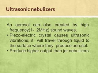 Ultrasonic nebulizers
An aerosol can also created by high
frequency(1- 2MHz) sound waves.
• Piezo-electric crystal causes ultrasonic
vibrations, it will travel through liquid to
the surface where they produce aerosol.
• Produce higher output than jet nebulizers
 