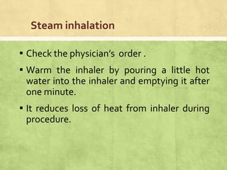 Steam inhalation
▪ Check the physician’s order .
▪ Warm the inhaler by pouring a little hot
water into the inhaler and emptying it after
one minute.
▪ It reduces loss of heat from inhaler during
procedure.
 
