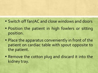 ▪ Switch off fan/AC and close windows and doors
▪ Position the patient in high fowlers or sitting
position.
▪ Place the apparatus conveniently in front of the
patient on cardiac table with spout opposite to
the patient.
▪ Remove the cotton plug and discard it into the
kidney tray.
 