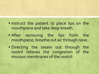 ▪ Instruct the patient to place lips on the
mouthpiece and take deep breath.
▪ After removing the lips from the
mouthpiece, breathe out air through nose.
▪ Directing the steam out through the
nostril relieves the congestion of the
mucous membranes of the nostril.
 