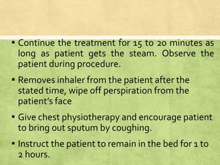 ▪ Continue the treatment for 15 to 20 minutes as
long as patient gets the steam. Observe the
patient during procedure.
▪ Removes inhaler from the patient after the
stated time, wipe off perspiration from the
patient’s face
▪ Give chest physiotherapy and encourage patient
to bring out sputum by coughing.
▪ Instruct the patient to remain in the bed for 1 to
2 hours.
 