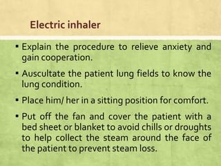 Electric inhaler
▪ Explain the procedure to relieve anxiety and
gain cooperation.
▪ Auscultate the patient lung fields to know the
lung condition.
▪ Place him/ her in a sitting position for comfort.
▪ Put off the fan and cover the patient with a
bed sheet or blanket to avoid chills or droughts
to help collect the steam around the face of
the patient to prevent steam loss.
 