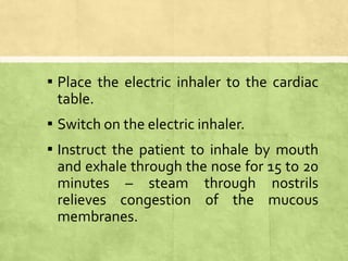 ▪ Place the electric inhaler to the cardiac
table.
▪ Switch on the electric inhaler.
▪ Instruct the patient to inhale by mouth
and exhale through the nose for 15 to 20
minutes – steam through nostrils
relieves congestion of the mucous
membranes.
 