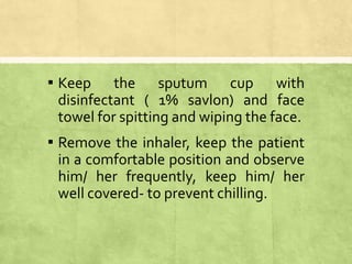 ▪ Keep the sputum cup with
disinfectant ( 1% savlon) and face
towel for spitting and wiping the face.
▪ Remove the inhaler, keep the patient
in a comfortable position and observe
him/ her frequently, keep him/ her
well covered- to prevent chilling.
 