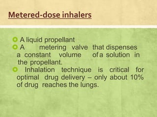 Metered-dose inhalers
 A liquid propellant
 A metering valve that dispenses
a constant volume of a solution in
the propellant.
 Inhalation technique is critical for
optimal drug delivery – only about 10%
of drug reaches the lungs.
 
