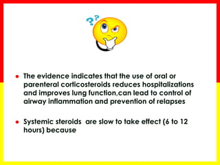 The evidence indicates that the use of oral or parenteral corticosteroids reduces hospitalizations and improves lung function,can lead to control of airway inflammation and prevention of relapses 
Systemic steroids are slow to take effect (6 to 12 hours) because they depend on complex cellular mechanisms (Genomic effect)  