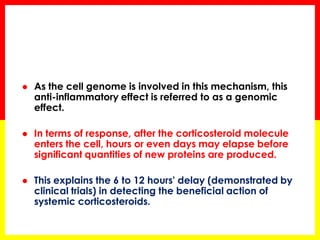 As the cell genome is involved in this mechanism, this anti-inflammatory effect is referred to as a genomic effect. 
In terms of response, after the corticosteroid molecule enters the cell, hours or even days may elapse before significant quantities of new proteins are produced. 
This explains the 6 to 12 hours' delay (demonstrated by clinical trials) in detecting the beneficial action of systemic corticosteroids.  