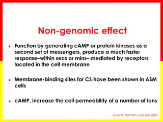 Non-genomic effect 
●Function by generating cAMP or protein kinases as a second set of messengers, produce a much faster response–within secs or mins– mediated by receptors located in the cell membrane 
●Membrane-binding sites for CS have been shown in ASM cells 
●cAMP, increase the cell permeability of a number of ions 
Losel R,.Nat Rev Cell Biol 2003 
Horvath G, Am J Physiol Lung Cell Mol Physiol 2003; 10:1152–1158  