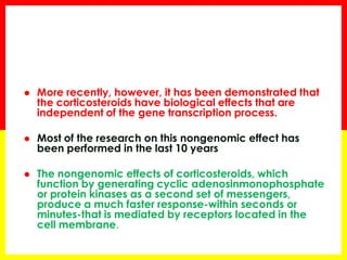 More recently, however, it has been demonstrated that the corticosteroids have biological effects that are independent of the gene transcription process. 
Most of the research on this nongenomic effect has been performed in the last 10 years 
The nongenomic effects of corticosteroids, which function by generating cyclic adenosinmonophosphate or protein kinases as a second set of messengers, produce a much faster responsewithin seconds or minutesthat is mediated by receptors located in the cell membrane.  
