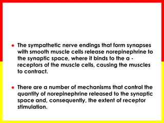 The sympathetic nerve endings that form synapses with smooth muscle cells release norepinephrine to the synaptic space, where it binds to the α - receptors of the muscle cells, causing the muscles to contract. 
There are a number of mechanisms that control the quantity of norepinephrine released to the synaptic space and, consequently, the extent of receptor stimulation.  