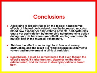 Conclusions 
According to recent studies on the topical nongenomic effects of inhaled corticosteroids on the increased mucosal blood flow experienced by asthma patients, corticosteroids cause vasoconstriction by enhancing norepinephrine action during synapsis between sympathetic endings and smooth muscle cells in the mucosal vasculature. 
 This has the effect of reducing blood flow and airway obstruction, and the result is a rapid increase in spirometric values and improvement in clinical variables. 
Nonetheless, it must be remembered that even though the effect is rapid, it is also transient, depends on the dose administered, and increases in direct proportion to blood flow.  