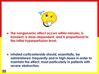 The nongenomic effect occurs within minutes, is transient, is dose-dependent, and is proportional to the initial hyperperfusion level. 
Inhaled corticosteroids should, essentially, be administered frequently and in high doses in order to maintain the effect, most particularly in patients with severe obstruction. 
55  
