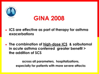 GINA 2008 
●ICS are effective as part of therapy for asthma exacerbations 
●The combination of high-dose ICS & salbutamol in acute asthma conferred greater benefit > the addition of SCS 
across all parameters, hospitalizations, 
especially for patients with more severe attacks  