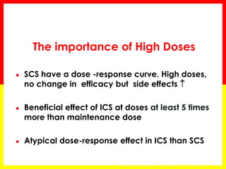 The importance of High Doses 
●SCS have a dose -response curve. High doses, no change in efficacy but side effects  
●Beneficial effect of ICS at doses at least 5 times more than maintenance dose 
●Atypical dose-response effect in ICS than SCS 
Volovitz B Respiratory Medicine 2007;101, 685–695  