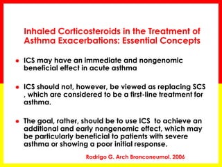 Inhaled Corticosteroids in the Treatment of Asthma Exacerbations: Essential Concepts 
ICS may have an immediate and nongenomic beneficial effect in acute asthma 
ICS should not, however, be viewed as replacing SCS , which are considered to be a first-line treatment for asthma. 
The goal, rather, should be to use ICS to achieve an additional and early nongenomic effect, which may be particularly beneficial to patients with severe asthma or showing a poor initial response. 
Rodrigo G. Arch Bronconeumol. 2006  