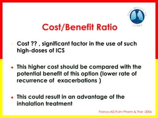 •Cost ?? , significant factor in the use of such high-doses of ICS 
●This higher cost should be compared with the potential benefit of this option (lower rate of recurrence of exacerbations ) 
●This could result in an advantage of the inhalation treatment 
Franco AD.Pulm Pharm & Ther ;2006 
Cost/Benefit Ratio  