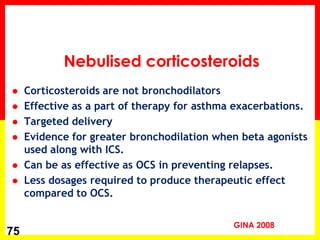 Corticosteroids are not bronchodilators 
Effective as a part of therapy for asthma exacerbations. 
Targeted delivery 
Evidence for greater bronchodilation when beta agonists used along with ICS. 
Can be as effective as OCS in preventing relapses. 
Less dosages required to produce therapeutic effect compared to OCS. 
75 
Nebulised corticosteroids 
GINA 2008  