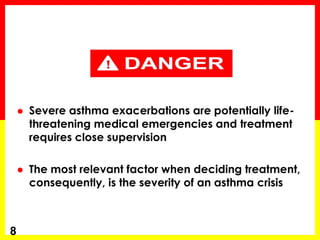 Severe asthma exacerbations are potentially life- threatening medical emergencies and treatment requires close supervision 
The most relevant factor when deciding treatment, consequently, is the severity of an asthma crisis 
8  