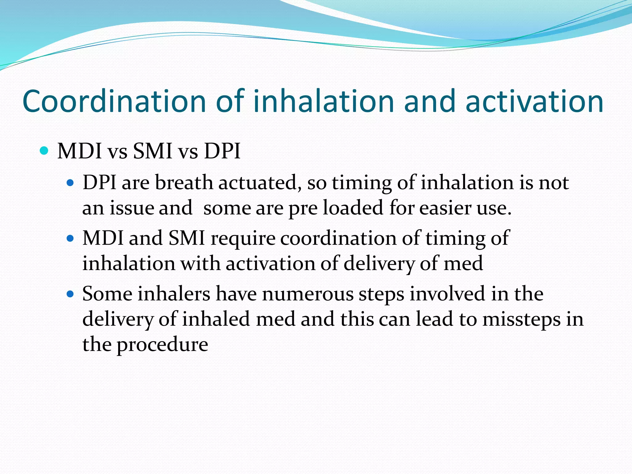 Coordination of inhalation and activation
 MDI vs SMI vs DPI
 DPI are breath actuated, so timing of inhalation is not
an issue and some are pre loaded for easier use.
 MDI and SMI require coordination of timing of
inhalation with activation of delivery of med
 Some inhalers have numerous steps involved in the
delivery of inhaled med and this can lead to missteps in
the procedure
 