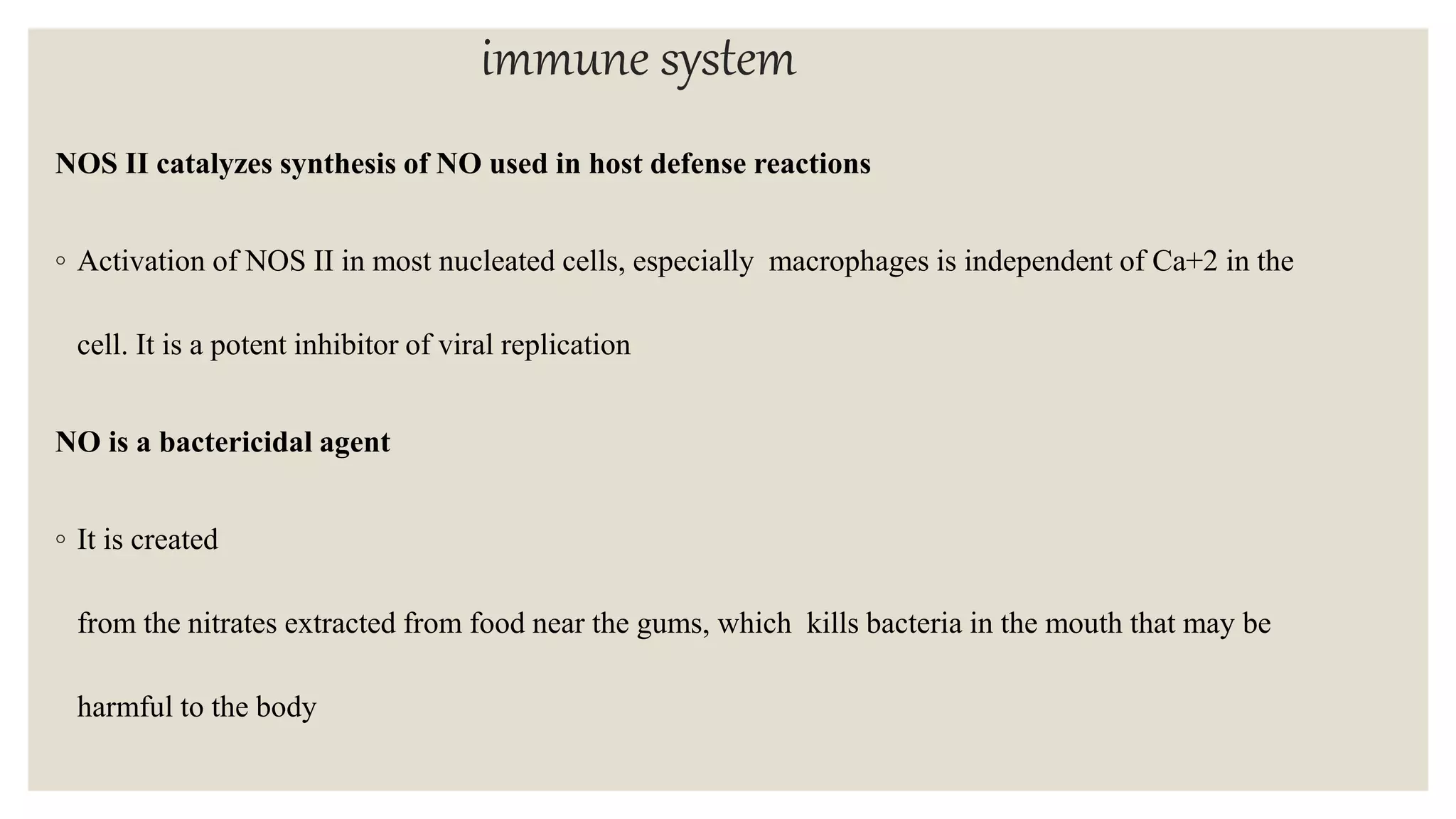 immune system
NOS II catalyzes synthesis of NO used in host defense reactions
◦ Activation of NOS II in most nucleated cells, especially macrophages is independent of Ca+2 in the
cell. It is a potent inhibitor of viral replication
NO is a bactericidal agent
◦ It is created
from the nitrates extracted from food near the gums, which kills bacteria in the mouth that may be
harmful to the body
 