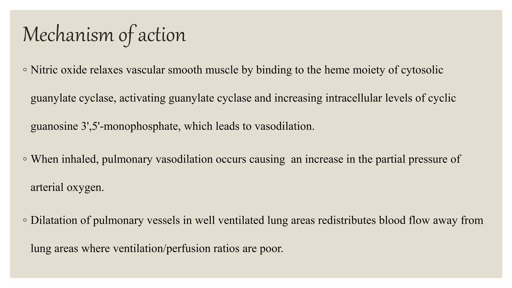 Mechanism of action
◦ Nitric oxide relaxes vascular smooth muscle by binding to the heme moiety of cytosolic
guanylate cyclase, activating guanylate cyclase and increasing intracellular levels of cyclic
guanosine 3',5'-monophosphate, which leads to vasodilation.
◦ When inhaled, pulmonary vasodilation occurs causing an increase in the partial pressure of
arterial oxygen.
◦ Dilatation of pulmonary vessels in well ventilated lung areas redistributes blood flow away from
lung areas where ventilation/perfusion ratios are poor.
 