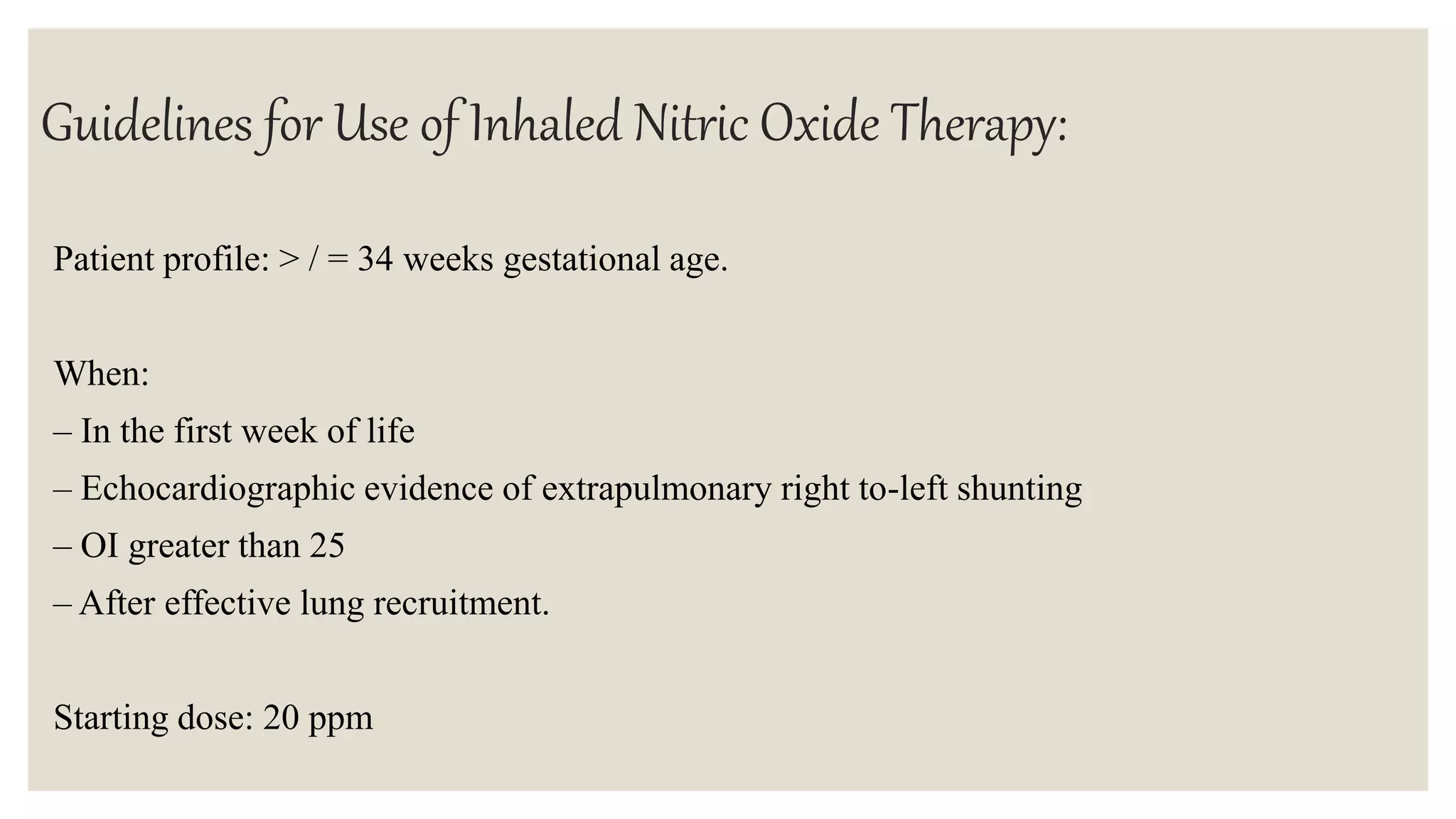 Guidelines for Use of Inhaled Nitric Oxide Therapy:
Patient profile: > / = 34 weeks gestational age.
When:
– In the first week of life
– Echocardiographic evidence of extrapulmonary right to-left shunting
– OI greater than 25
– After effective lung recruitment.
Starting dose: 20 ppm
 