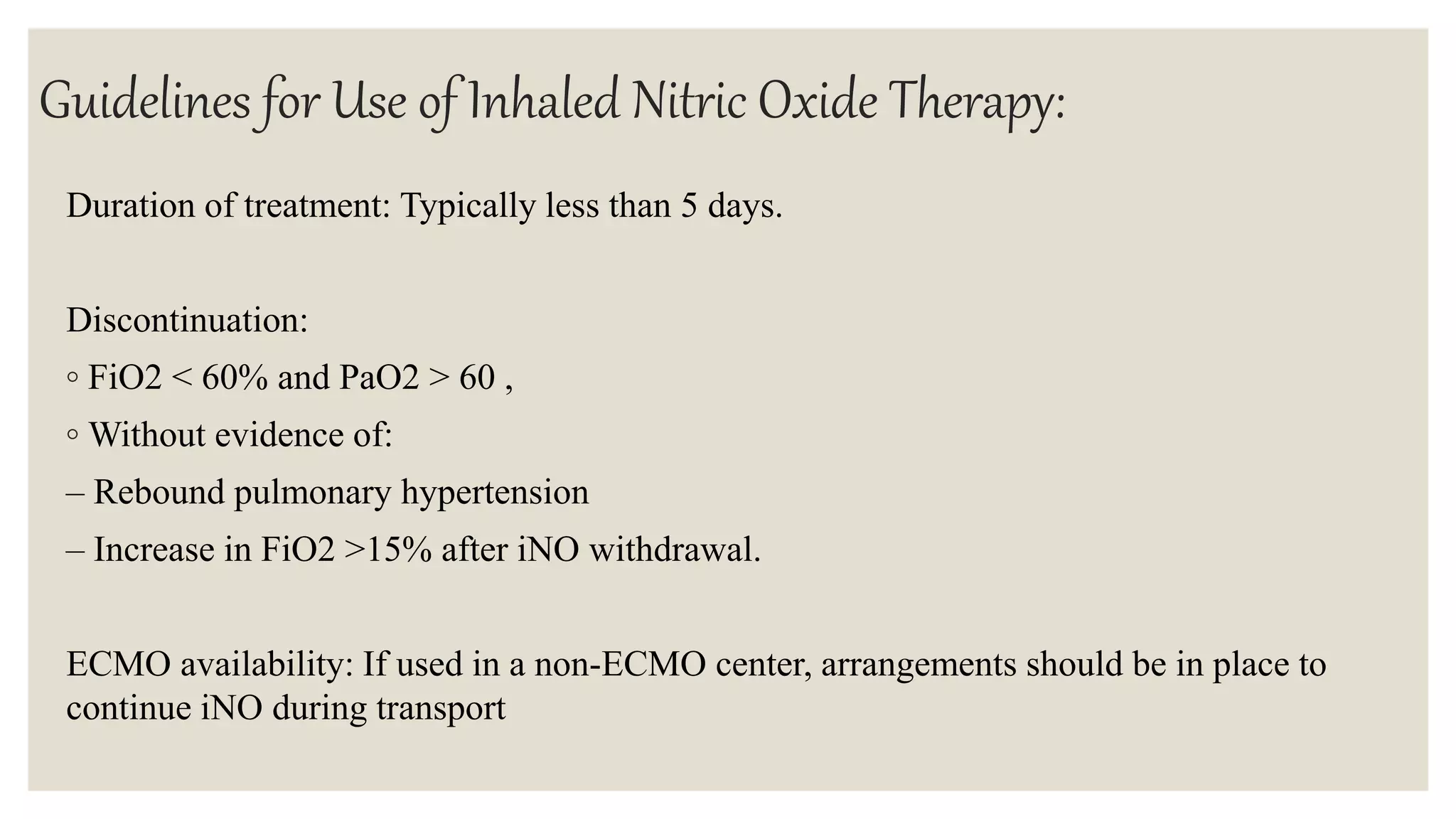 Guidelines for Use of Inhaled Nitric Oxide Therapy:
Duration of treatment: Typically less than 5 days.
Discontinuation:
◦ FiO2 < 60% and PaO2 > 60 ,
◦ Without evidence of:
– Rebound pulmonary hypertension
– Increase in FiO2 >15% after iNO withdrawal.
ECMO availability: If used in a non-ECMO center, arrangements should be in place to
continue iNO during transport
 