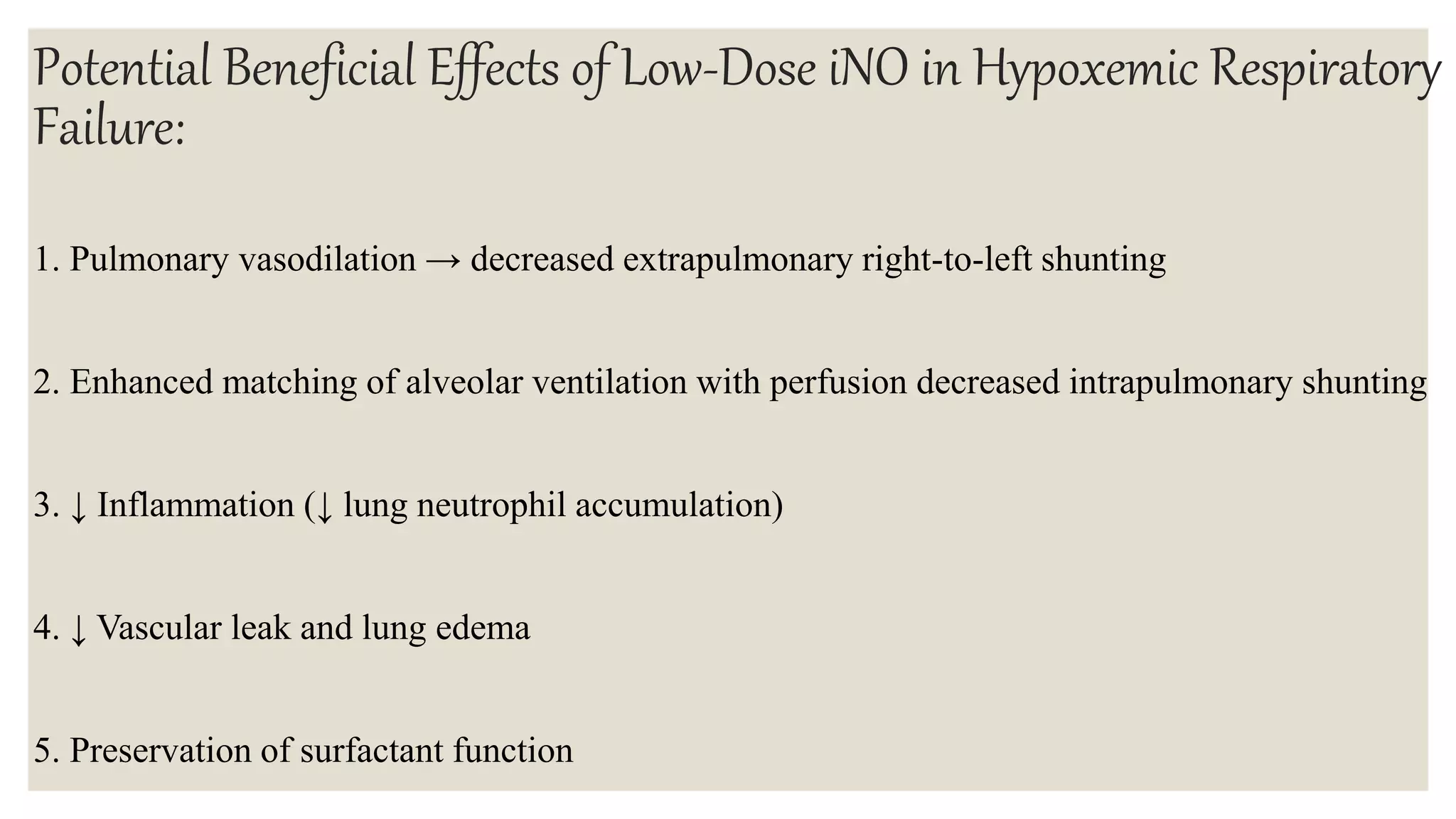 Potential Beneficial Effects of Low-Dose iNO in Hypoxemic Respiratory
Failure:
1. Pulmonary vasodilation → decreased extrapulmonary right-to-left shunting
2. Enhanced matching of alveolar ventilation with perfusion decreased intrapulmonary shunting
3. ↓ Inflammation (↓ lung neutrophil accumulation)
4. ↓ Vascular leak and lung edema
5. Preservation of surfactant function
 
