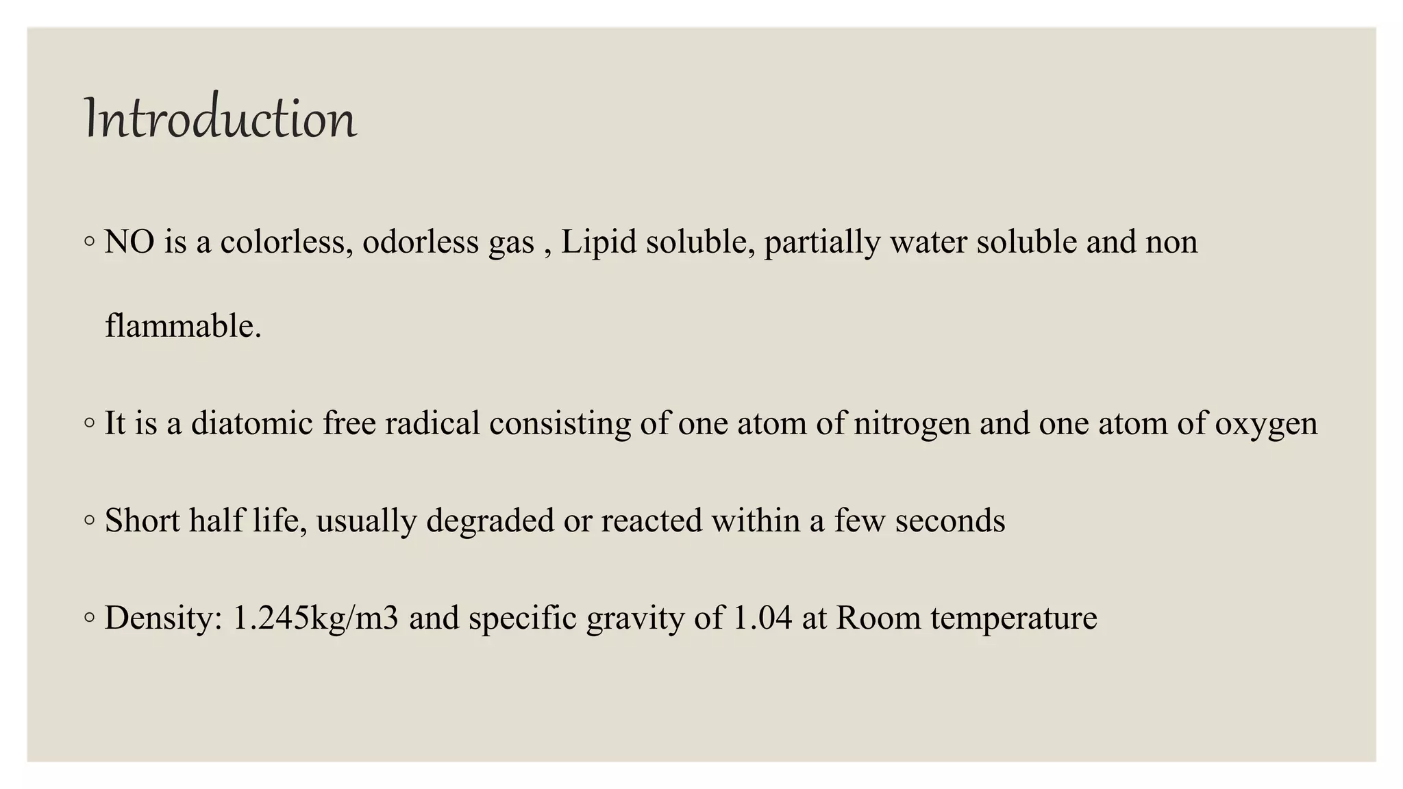 Introduction
◦ NO is a colorless, odorless gas , Lipid soluble, partially water soluble and non
flammable.
◦ It is a diatomic free radical consisting of one atom of nitrogen and one atom of oxygen
◦ Short half life, usually degraded or reacted within a few seconds
◦ Density: 1.245kg/m3 and specific gravity of 1.04 at Room temperature
 
