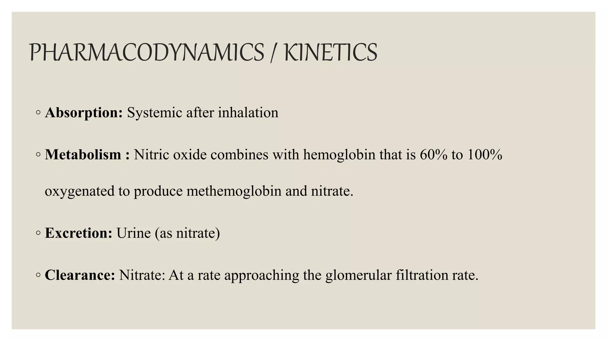 PHARMACODYNAMICS / KINETICS
◦ Absorption: Systemic after inhalation
◦ Metabolism : Nitric oxide combines with hemoglobin that is 60% to 100%
oxygenated to produce methemoglobin and nitrate.
◦ Excretion: Urine (as nitrate)
◦ Clearance: Nitrate: At a rate approaching the glomerular filtration rate.
 