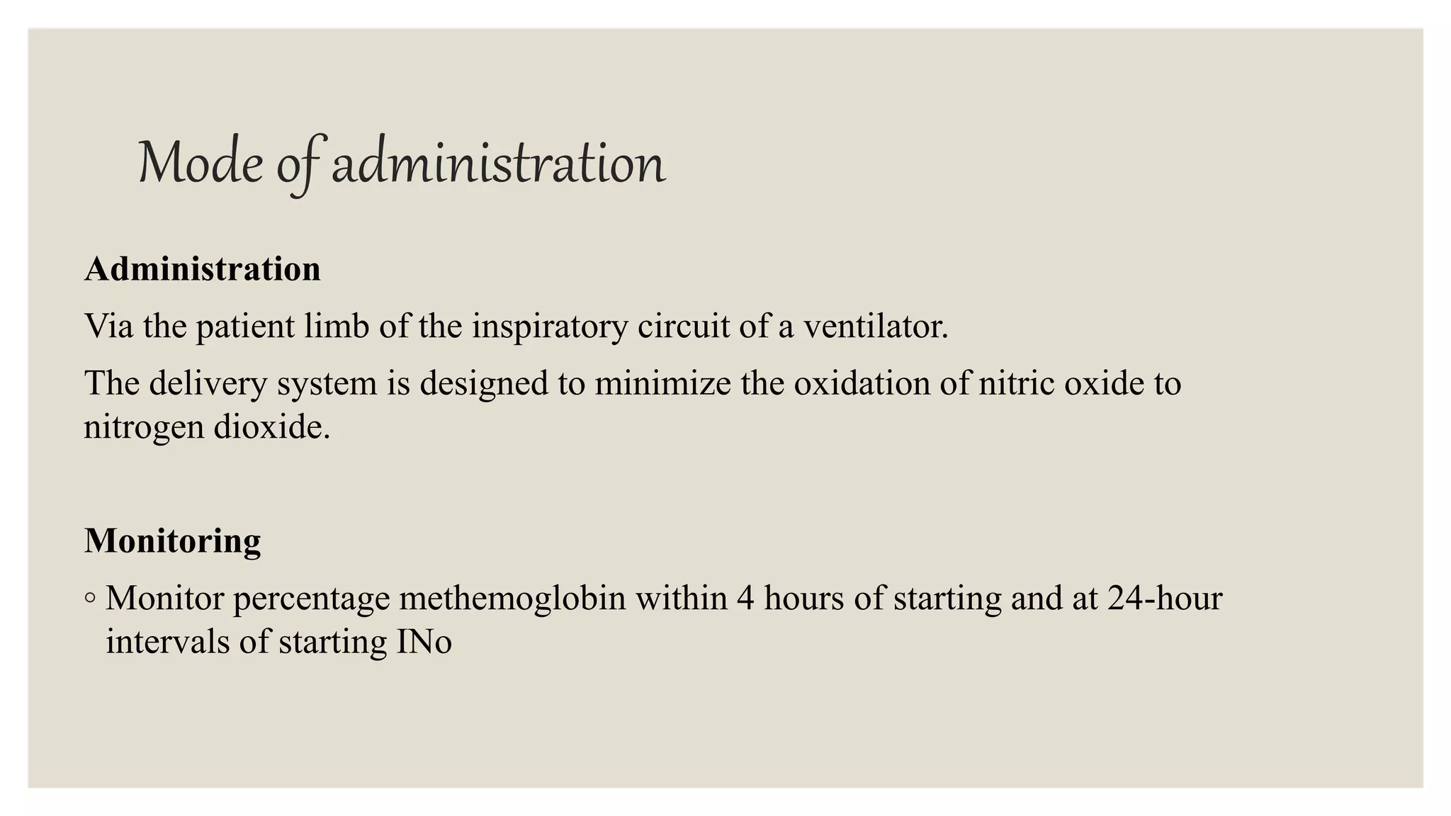Mode of administration
Administration
Via the patient limb of the inspiratory circuit of a ventilator.
The delivery system is designed to minimize the oxidation of nitric oxide to
nitrogen dioxide.
Monitoring
◦ Monitor percentage methemoglobin within 4 hours of starting and at 24-hour
intervals of starting INo
 