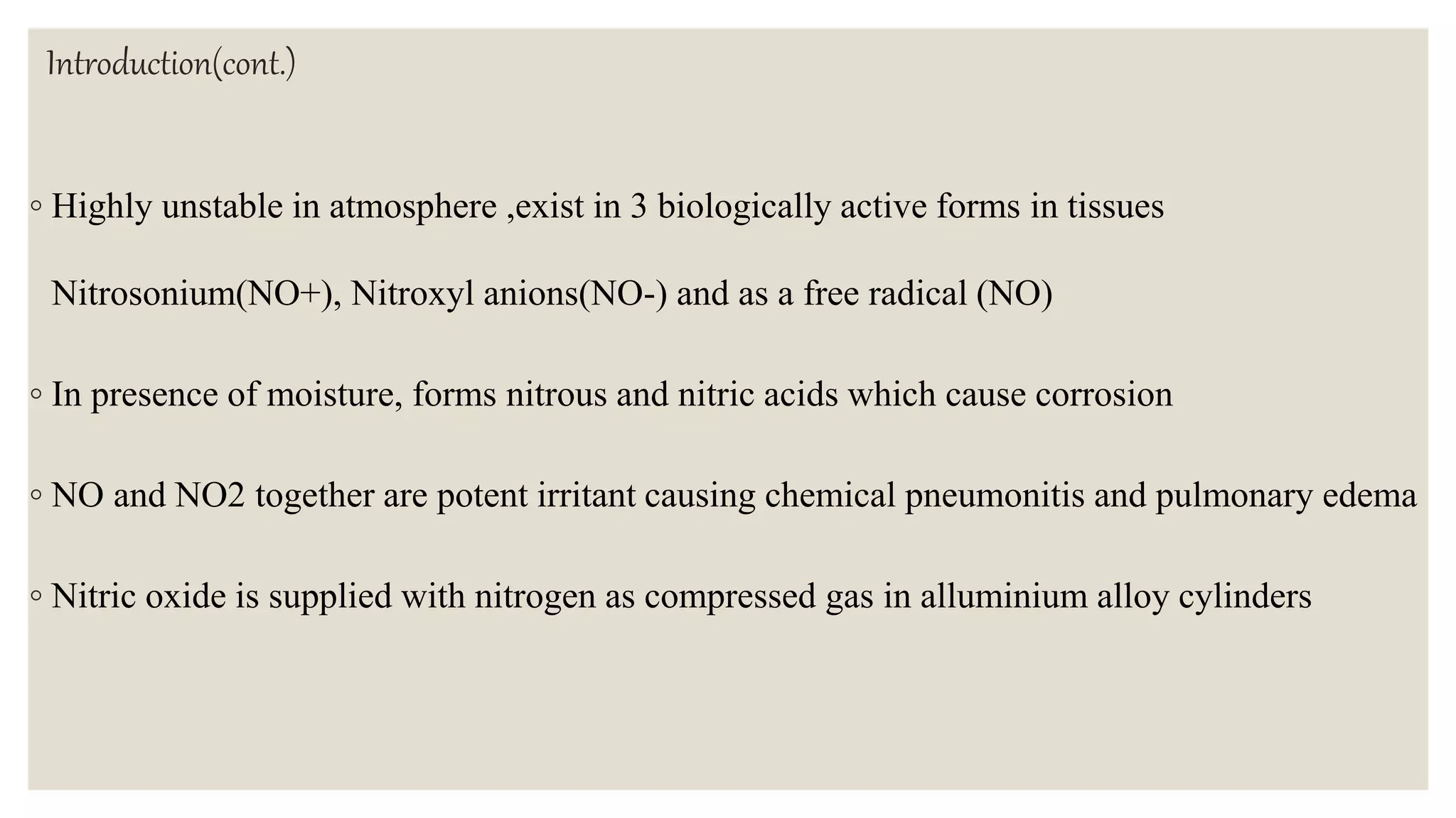 Introduction(cont.)
◦ Highly unstable in atmosphere ,exist in 3 biologically active forms in tissues
Nitrosonium(NO+), Nitroxyl anions(NO-) and as a free radical (NO)
◦ In presence of moisture, forms nitrous and nitric acids which cause corrosion
◦ NO and NO2 together are potent irritant causing chemical pneumonitis and pulmonary edema
◦ Nitric oxide is supplied with nitrogen as compressed gas in alluminium alloy cylinders
 