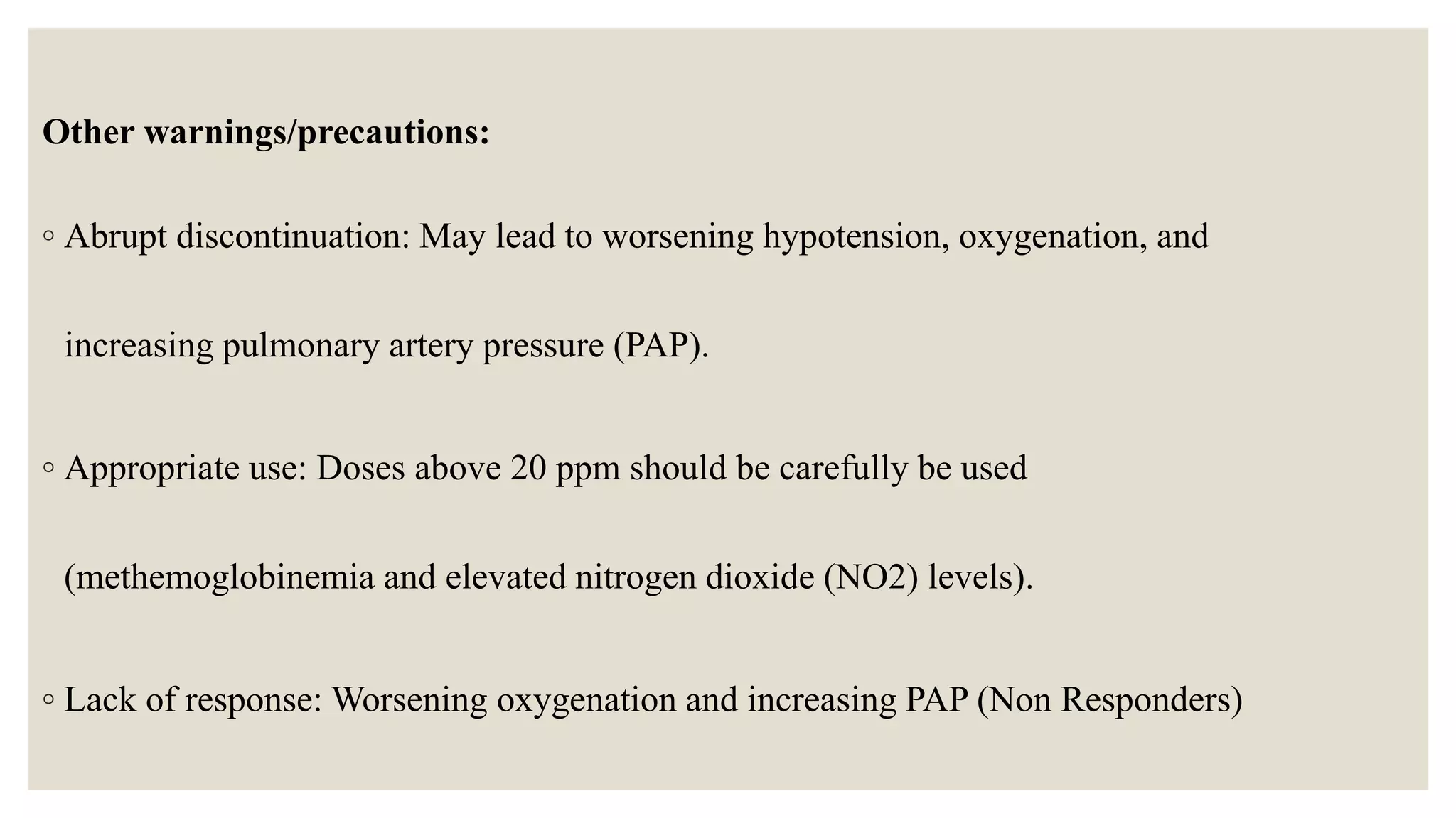 Other warnings/precautions:
◦ Abrupt discontinuation: May lead to worsening hypotension, oxygenation, and
increasing pulmonary artery pressure (PAP).
◦ Appropriate use: Doses above 20 ppm should be carefully be used
(methemoglobinemia and elevated nitrogen dioxide (NO2) levels).
◦ Lack of response: Worsening oxygenation and increasing PAP (Non Responders)
 