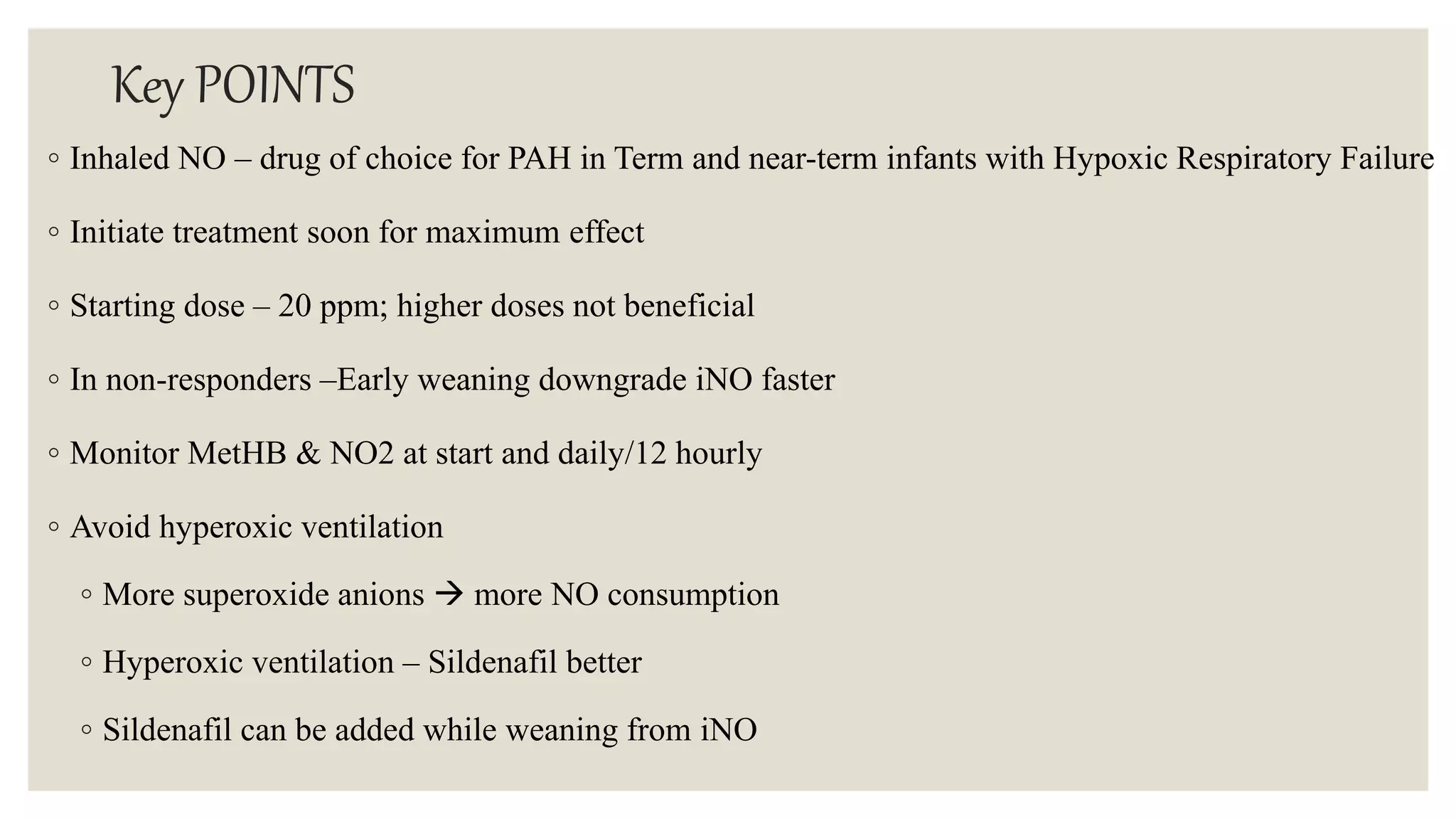 Key POINTS
◦ Inhaled NO – drug of choice for PAH in Term and near-term infants with Hypoxic Respiratory Failure
◦ Initiate treatment soon for maximum effect
◦ Starting dose – 20 ppm; higher doses not beneficial
◦ In non-responders –Early weaning downgrade iNO faster
◦ Monitor MetHB & NO2 at start and daily/12 hourly
◦ Avoid hyperoxic ventilation
◦ More superoxide anions  more NO consumption
◦ Hyperoxic ventilation – Sildenafil better
◦ Sildenafil can be added while weaning from iNO
 