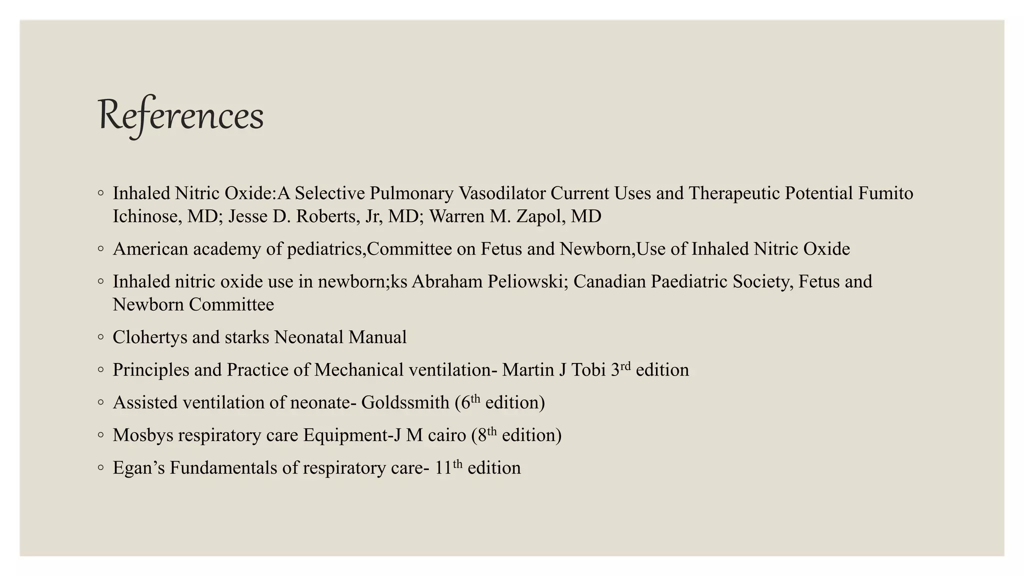 References
◦ Inhaled Nitric Oxide:A Selective Pulmonary Vasodilator Current Uses and Therapeutic Potential Fumito
Ichinose, MD; Jesse D. Roberts, Jr, MD; Warren M. Zapol, MD
◦ American academy of pediatrics,Committee on Fetus and Newborn,Use of Inhaled Nitric Oxide
◦ Inhaled nitric oxide use in newborn;ks Abraham Peliowski; Canadian Paediatric Society, Fetus and
Newborn Committee
◦ Clohertys and starks Neonatal Manual
◦ Principles and Practice of Mechanical ventilation- Martin J Tobi 3rd edition
◦ Assisted ventilation of neonate- Goldssmith (6th edition)
◦ Mosbys respiratory care Equipment-J M cairo (8th edition)
◦ Egan’s Fundamentals of respiratory care- 11th edition
 