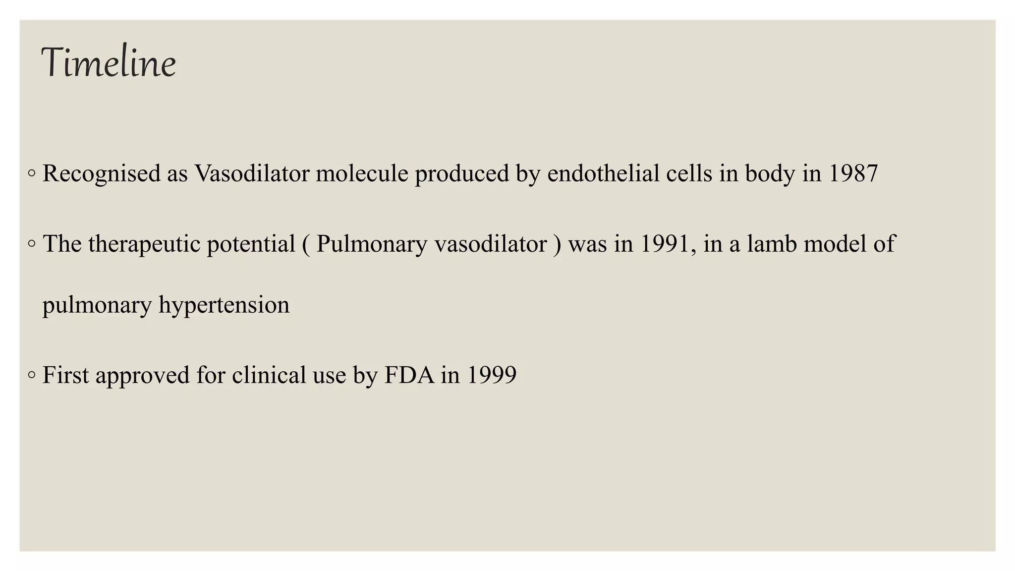 Timeline
◦ Recognised as Vasodilator molecule produced by endothelial cells in body in 1987
◦ The therapeutic potential ( Pulmonary vasodilator ) was in 1991, in a lamb model of
pulmonary hypertension
◦ First approved for clinical use by FDA in 1999
 