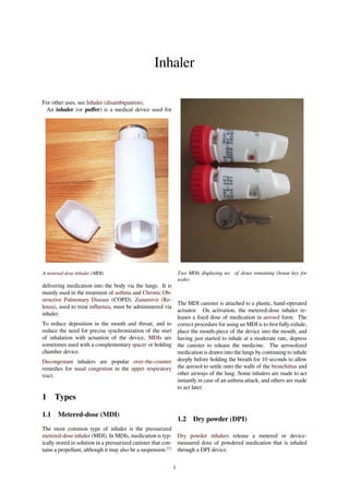 Inhaler
For other uses, see Inhaler (disambiguation).
An inhaler (or puﬀer) is a medical device used for
A metered-dose inhaler (MDI)
delivering medication into the body via the lungs. It is
mainly used in the treatment of asthma and Chronic Ob-
structive Pulmonary Disease (COPD). Zanamivir (Re-
lenza), used to treat inﬂuenza, must be administered via
inhaler.
To reduce deposition in the mouth and throat, and to
reduce the need for precise synchronization of the start
of inhalation with actuation of the device, MDIs are
sometimes used with a complementary spacer or holding
chamber device.
Decongestant inhalers are popular over-the-counter
remedies for nasal congestion in the upper respiratory
tract.
1 Types
1.1 Metered-dose (MDI)
The most common type of inhaler is the pressurized
metered-dose inhaler (MDI). In MDIs, medication is typ-
ically stored in solution in a pressurized canister that con-
tains a propellant, although it may also be a suspension.[1]
Two MDIs displaying no. of doses remaining (house key for
scale)
The MDI canister is attached to a plastic, hand-operated
actuator. On activation, the metered-dose inhaler re-
leases a ﬁxed dose of medication in aerosol form. The
correct procedure for using an MDI is to ﬁrst fully exhale,
place the mouth-piece of the device into the mouth, and
having just started to inhale at a moderate rate, depress
the canister to release the medicine. The aerosolized
medication is drawn into the lungs by continuing to inhale
deeply before holding the breath for 10 seconds to allow
the aerosol to settle onto the walls of the bronchittus and
other airways of the lung. Some inhalers are made to act
instantly in case of an asthma attack, and others are made
to act later.
1.2 Dry powder (DPI)
Dry powder inhalers release a metered or device-
measured dose of powdered medication that is inhaled
through a DPI device.
1
 